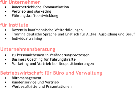 fr Unternehmen 	innerbetriebliche Kommunikation 	Vertrieb und Marketing 	Fhrungskrfteentwicklung  fr Institute 	Dozentin kaufmnnische Weiterbildungen 	Training deutsche Sprache und Englisch fr Alltag, Ausbildung und Beruf 	Individualtraining Unternehmensberatung  	zu Personalthemen in Vernderungsprozessen 	Business Coaching fr Fhrungskrfte 	Marketing und Vertrieb bei Neupositionierungen 	 Betriebswirtschaft fr Bro und Verwaltung 	Bromanagement 	Kundenservice und Vertrieb 	Werbeauftritte und Prsentationen